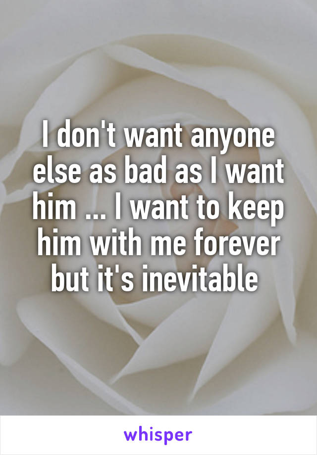 I don't want anyone else as bad as I want him ... I want to keep him with me forever but it's inevitable 
