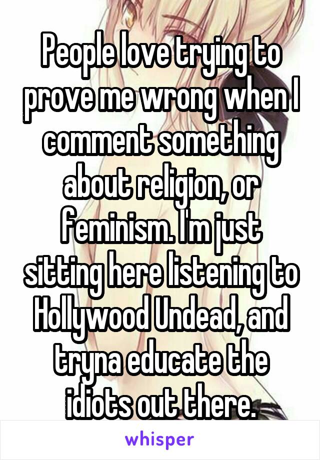 People love trying to prove me wrong when I comment something about religion, or feminism. I'm just sitting here listening to Hollywood Undead, and tryna educate the idiots out there.