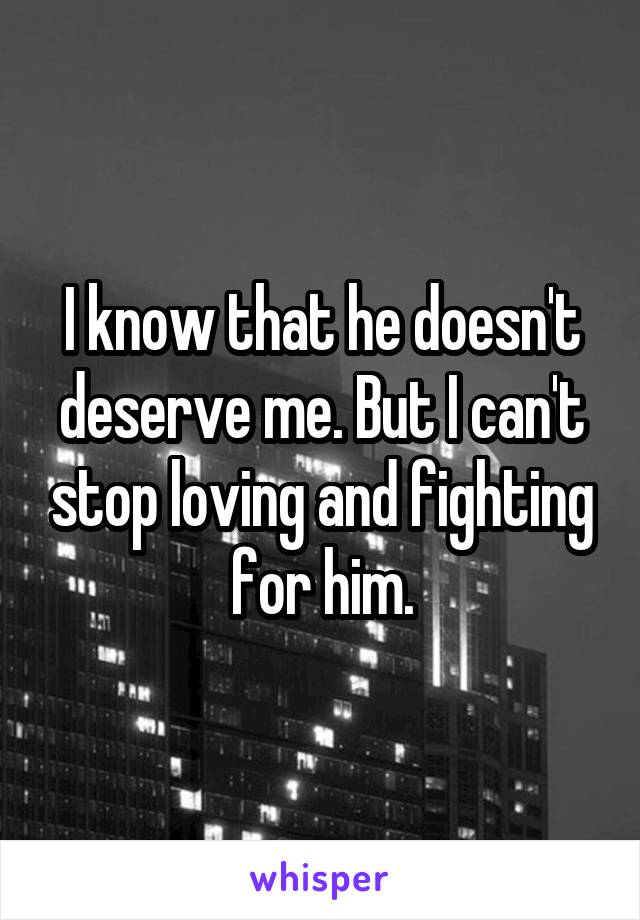 I know that he doesn't deserve me. But I can't stop loving and fighting for him.