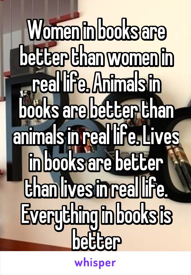 Women in books are better than women in real life. Animals in books are better than animals in real life. Lives in books are better than lives in real life. Everything in books is better