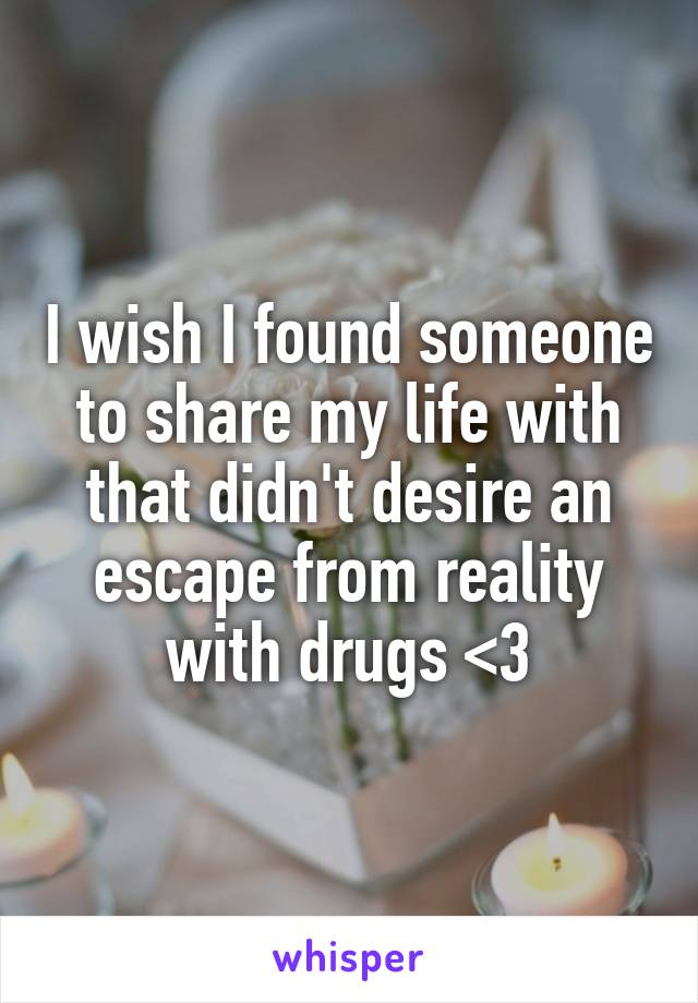 I wish I found someone to share my life with that didn't desire an escape from reality with drugs <3