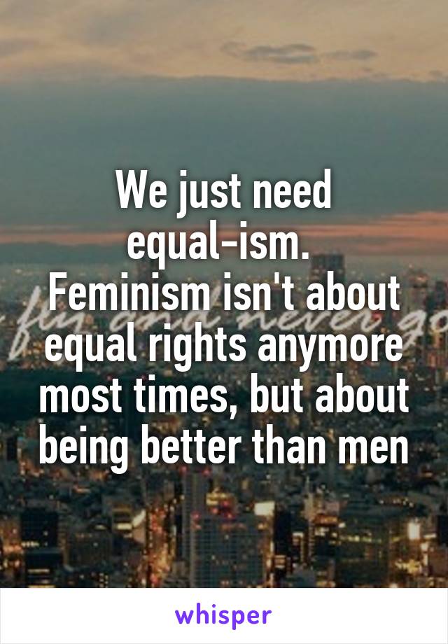 We just need equal-ism. 
Feminism isn't about equal rights anymore most times, but about being better than men