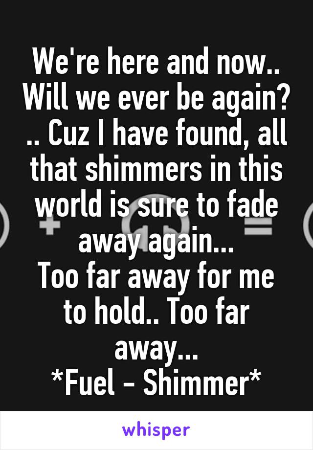 We're here and now.. Will we ever be again? .. Cuz I have found, all that shimmers in this world is sure to fade away again...
Too far away for me to hold.. Too far away...
*Fuel - Shimmer*