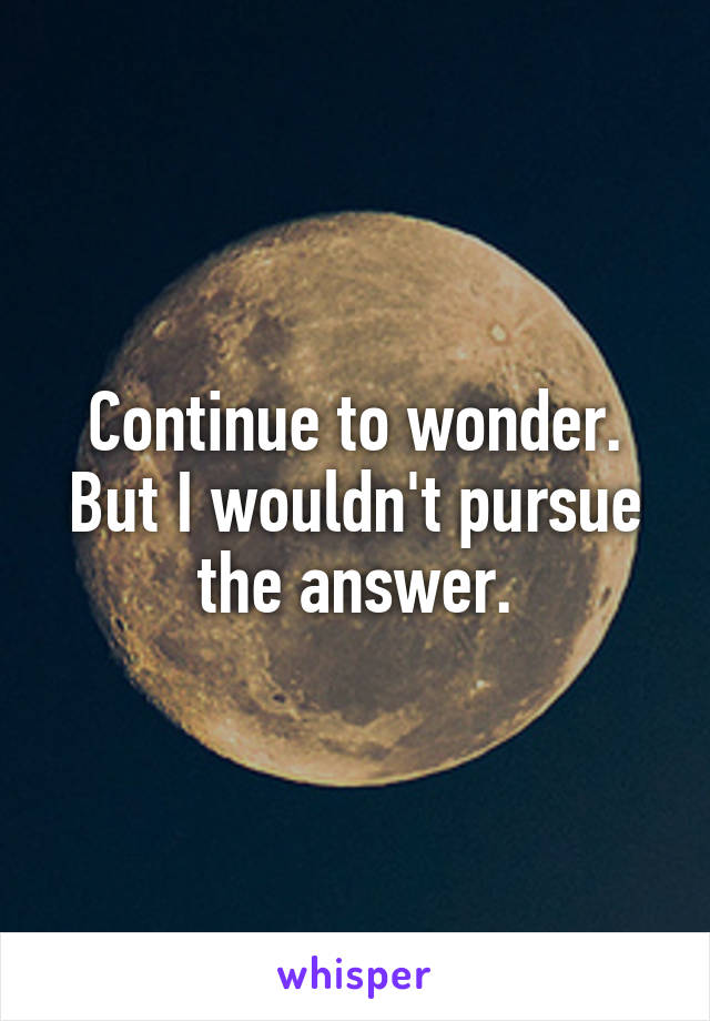 Continue to wonder. But I wouldn't pursue the answer.