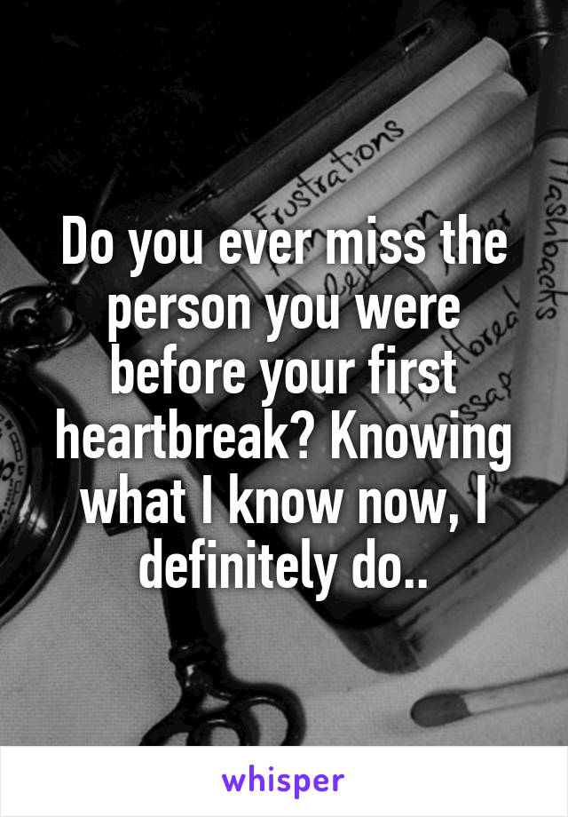 Do you ever miss the person you were before your first heartbreak? Knowing what I know now, I definitely do..