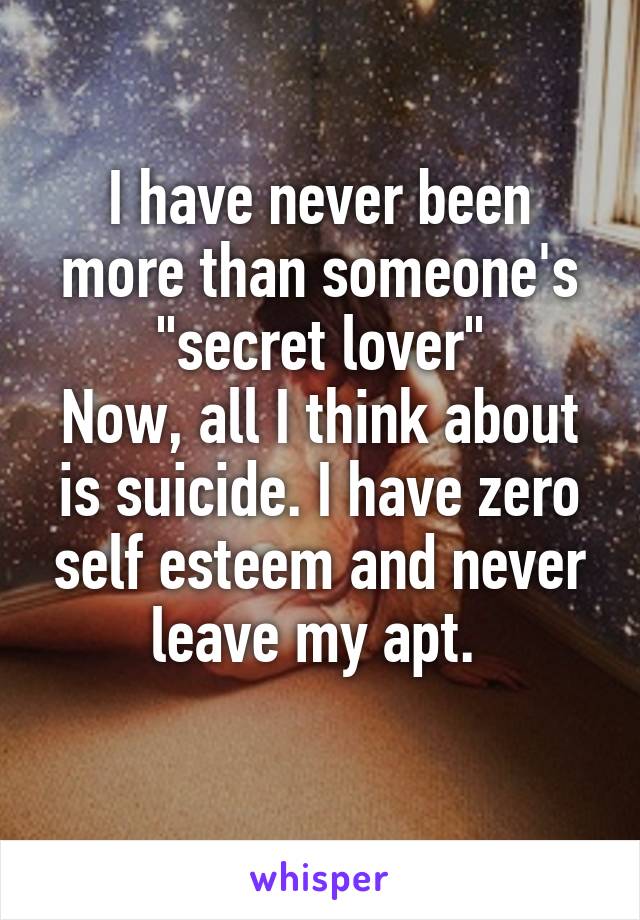 I have never been more than someone's "secret lover"
Now, all I think about is suicide. I have zero self esteem and never leave my apt. 
