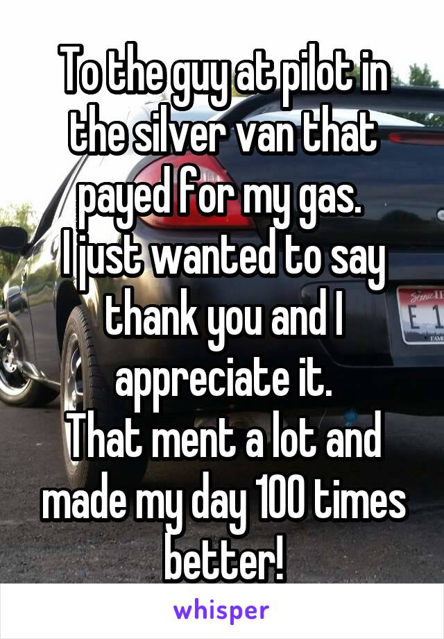 To the guy at pilot in the silver van that payed for my gas. 
I just wanted to say thank you and I appreciate it.
That ment a lot and made my day 100 times better!