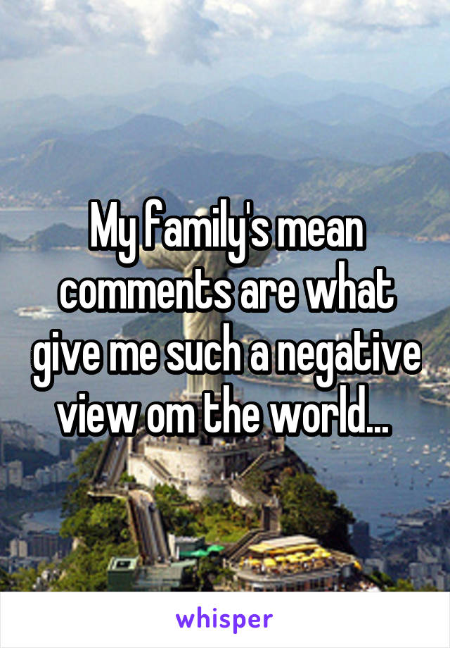 My family's mean comments are what give me such a negative view om the world... 