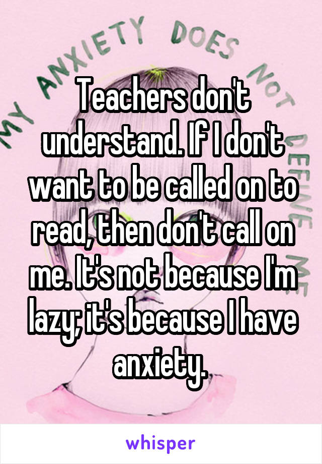 Teachers don't understand. If I don't want to be called on to read, then don't call on me. It's not because I'm lazy; it's because I have anxiety. 