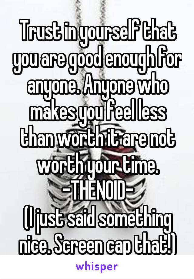 Trust in yourself that you are good enough for anyone. Anyone who makes you feel less than worth it are not worth your time.
-THENOID-
(I just said something nice. Screen cap that!)