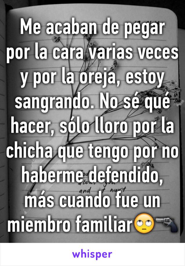 Me acaban de pegar por la cara varias veces y por la oreja, estoy sangrando. No sé qué hacer, sólo lloro por la chicha que tengo por no haberme defendido, más cuando fue un miembro familiar🙄🔫