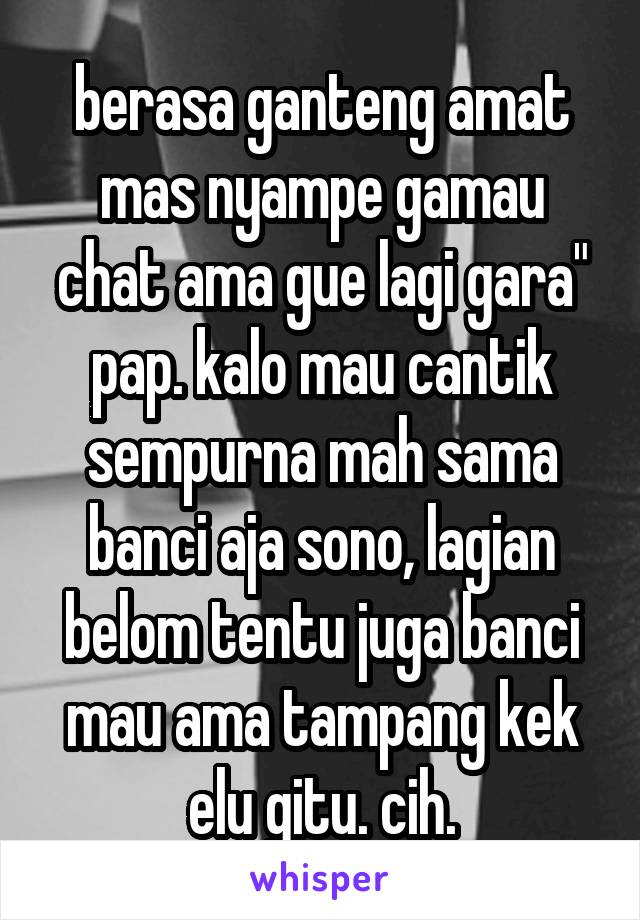 berasa ganteng amat mas nyampe gamau chat ama gue lagi gara" pap. kalo mau cantik sempurna mah sama banci aja sono, lagian belom tentu juga banci mau ama tampang kek elu gitu. cih.