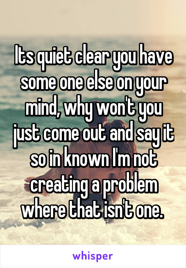 Its quiet clear you have some one else on your mind, why won't you just come out and say it so in known I'm not creating a problem where that isn't one. 