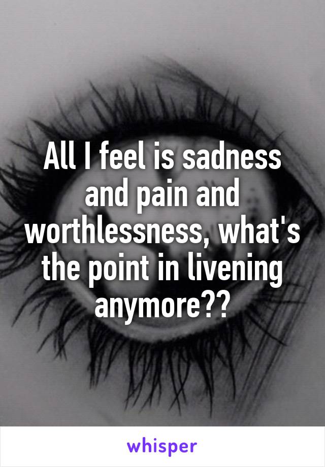 All I feel is sadness and pain and worthlessness, what's the point in livening anymore??