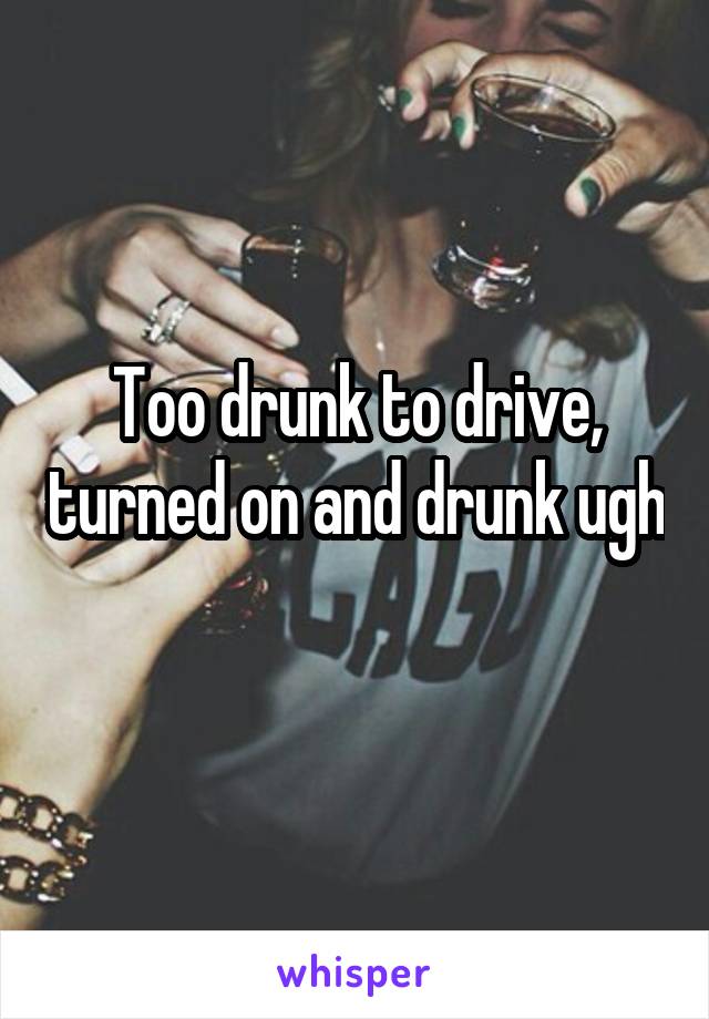 Too drunk to drive, turned on and drunk ugh 