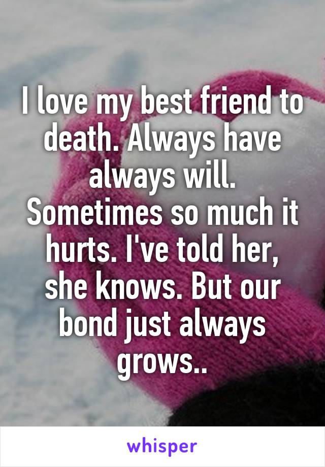 I love my best friend to death. Always have always will. Sometimes so much it hurts. I've told her, she knows. But our bond just always grows..