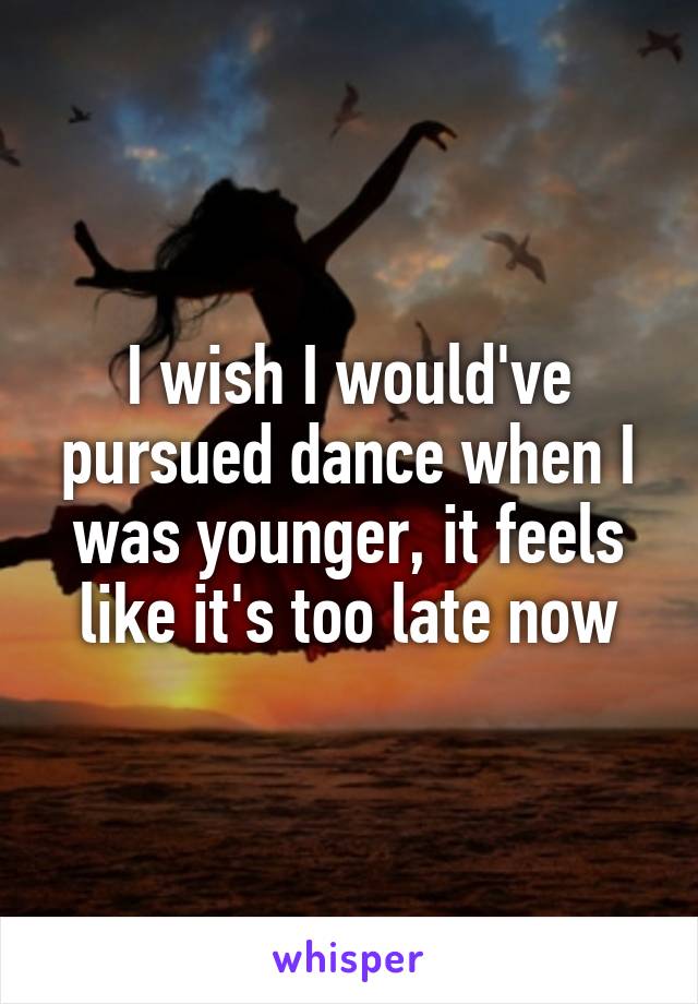 I wish I would've pursued dance when I was younger, it feels like it's too late now