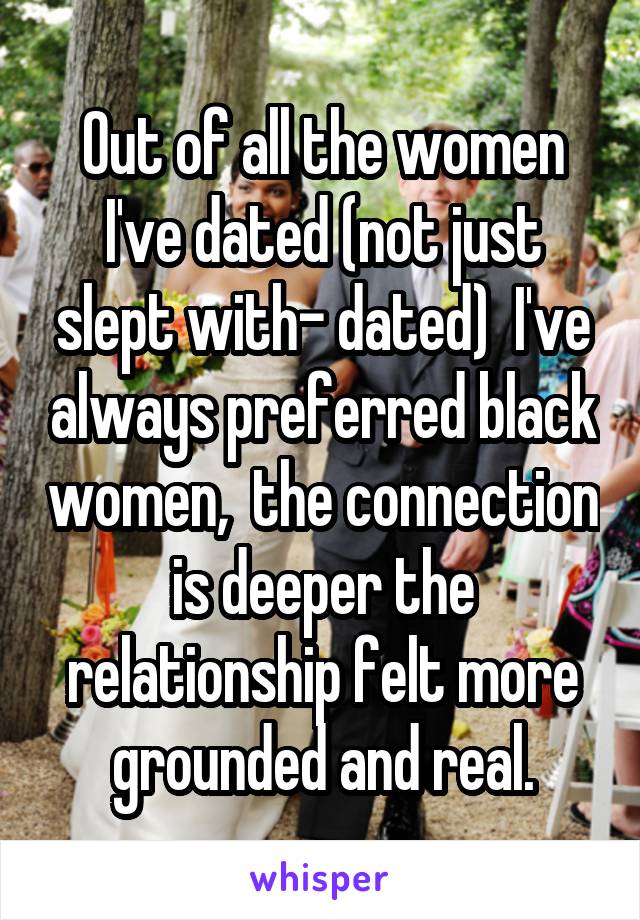 Out of all the women I've dated (not just slept with- dated)  I've always preferred black women,  the connection is deeper the relationship felt more grounded and real.