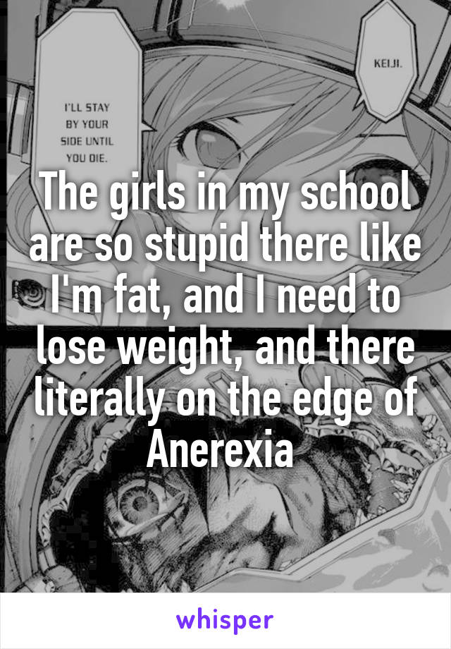 The girls in my school are so stupid there like I'm fat, and I need to lose weight, and there literally on the edge of Anerexia 