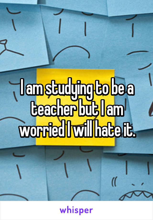 I am studying to be a teacher but I am worried I will hate it.