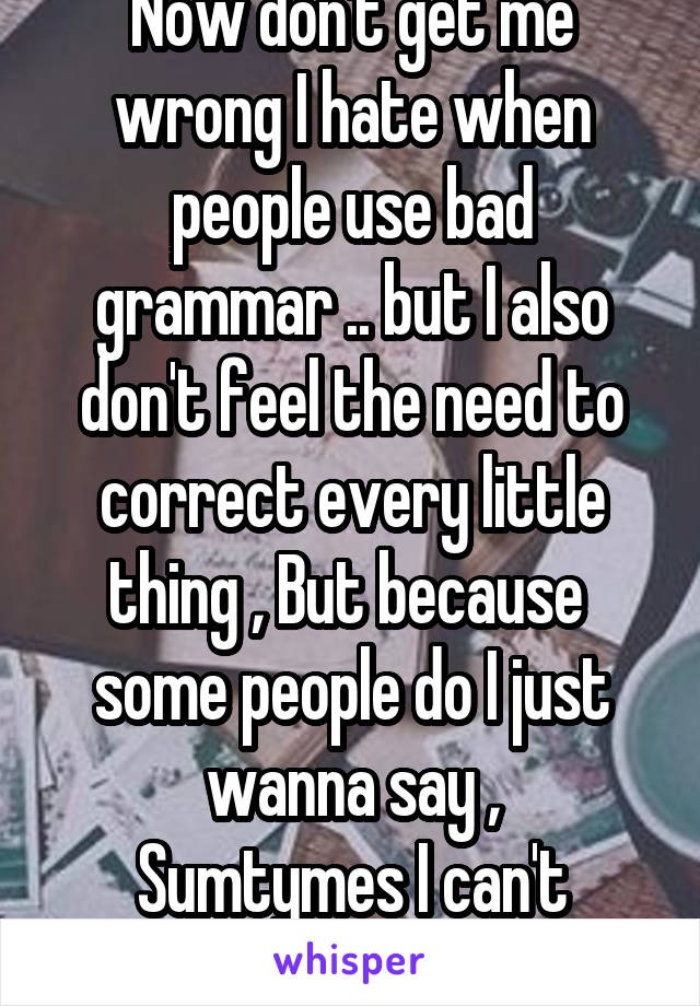 Now don't get me wrong I hate when people use bad grammar .. but I also don't feel the need to correct every little thing , But because  some people do I just wanna say ,
Sumtymes I can't engliz