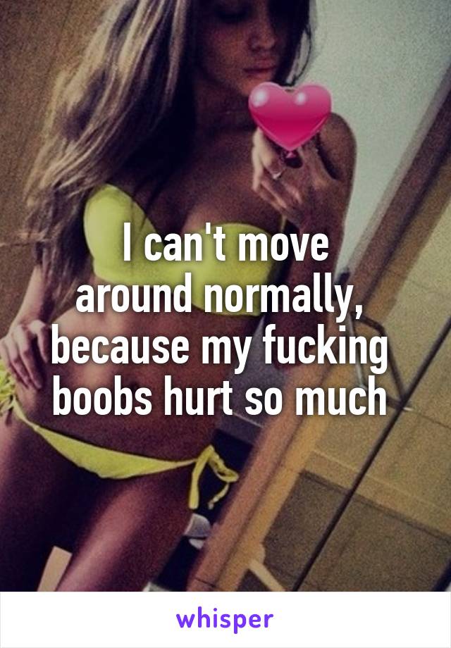 I can't move
around normally, 
because my fucking 
boobs hurt so much 