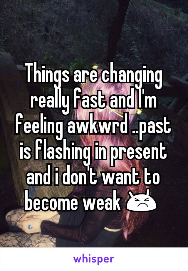 Things are changing really fast and I'm feeling awkwrd ..past is flashing in present and i don't want to become weak 😣 