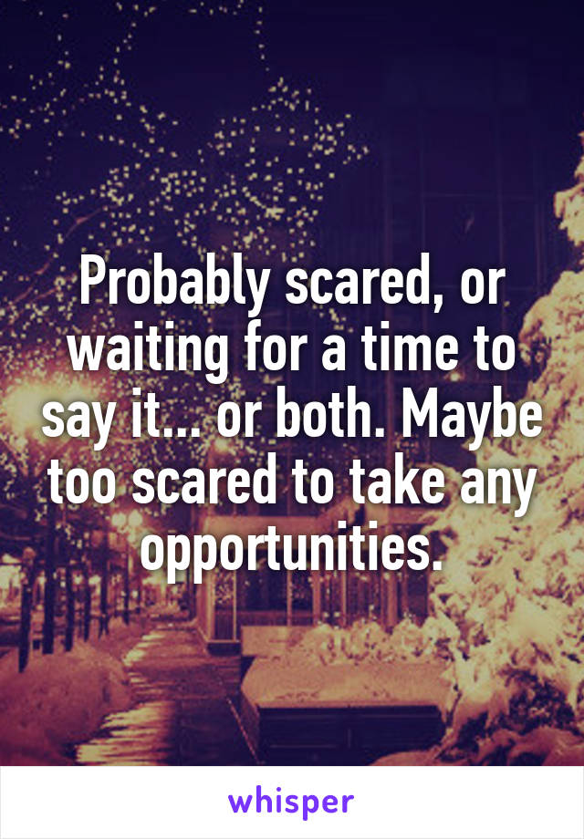 Probably scared, or waiting for a time to say it... or both. Maybe too scared to take any opportunities.