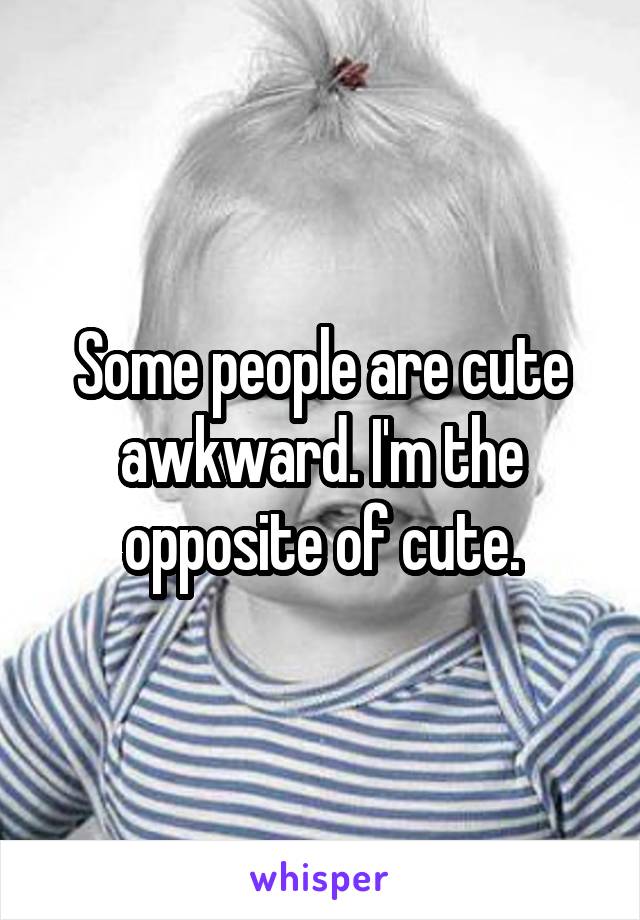 Some people are cute awkward. I'm the opposite of cute.