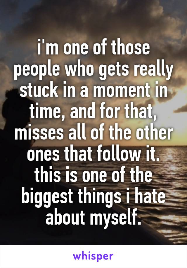 i'm one of those people who gets really stuck in a moment in time, and for that, misses all of the other ones that follow it. this is one of the biggest things i hate about myself.