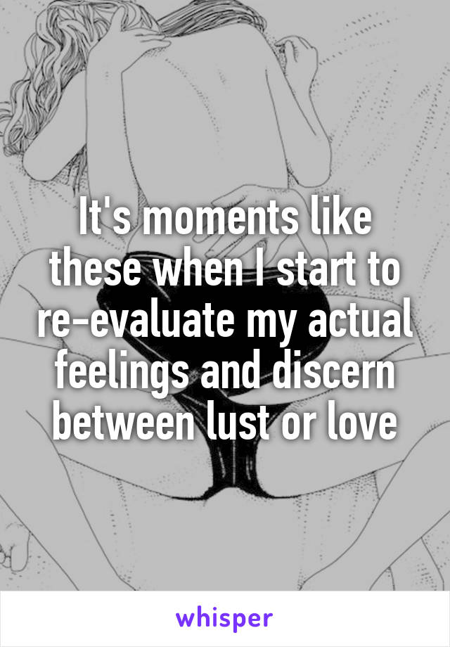 It's moments like these when I start to re-evaluate my actual feelings and discern between lust or love