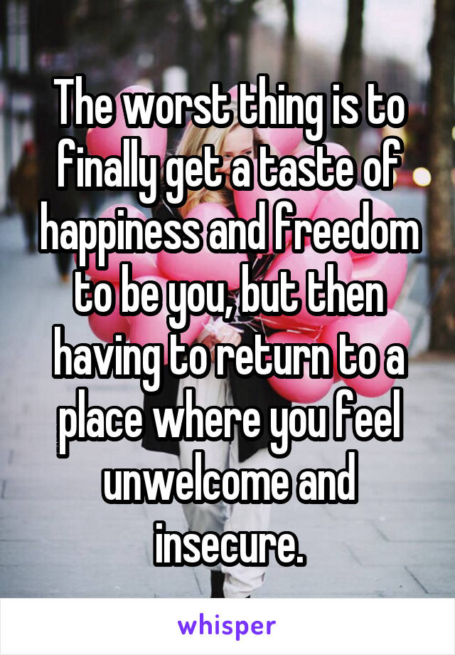 The worst thing is to finally get a taste of happiness and freedom to be you, but then having to return to a place where you feel unwelcome and insecure.