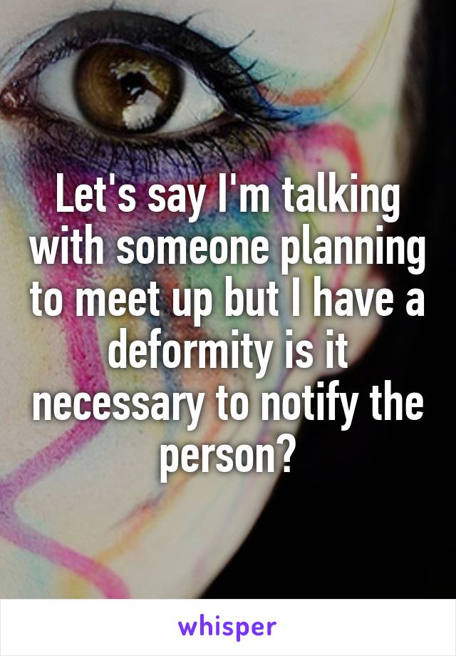 Let's say I'm talking with someone planning to meet up but I have a deformity is it necessary to notify the person?