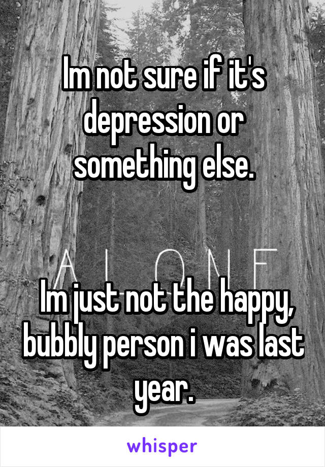 Im not sure if it's depression or something else.


 Im just not the happy, bubbly person i was last year.