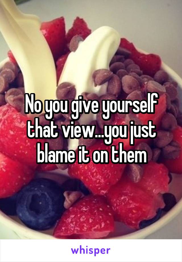 No you give yourself that view...you just blame it on them