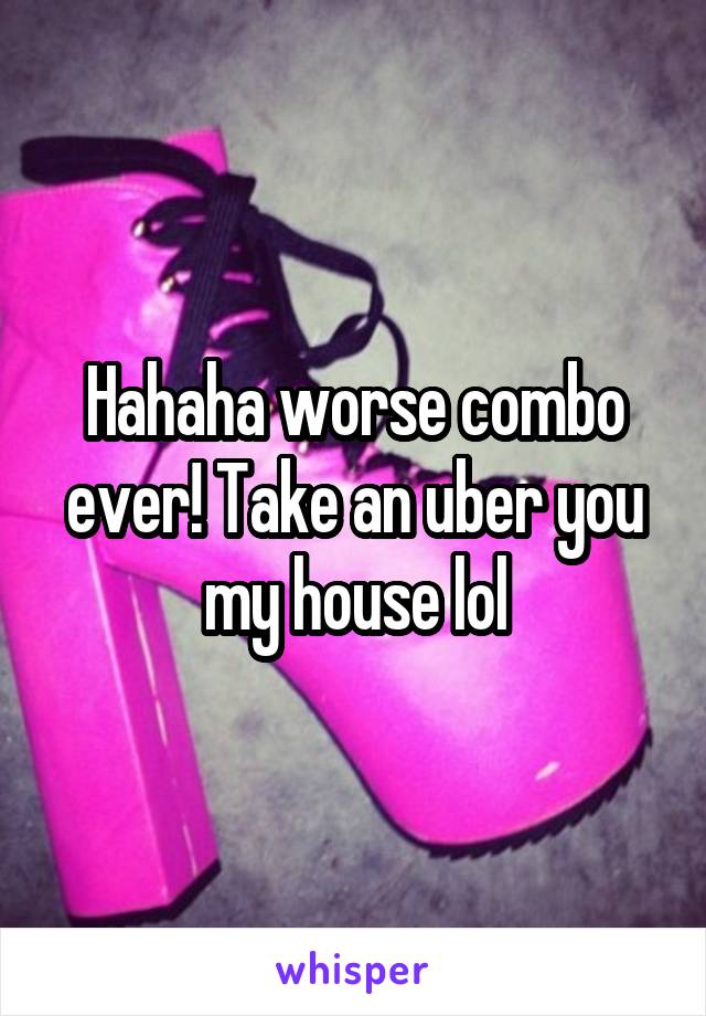 Hahaha worse combo ever! Take an uber you my house lol