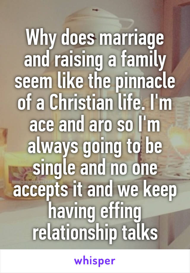 Why does marriage and raising a family seem like the pinnacle of a Christian life. I'm ace and aro so I'm always going to be single and no one accepts it and we keep having effing relationship talks