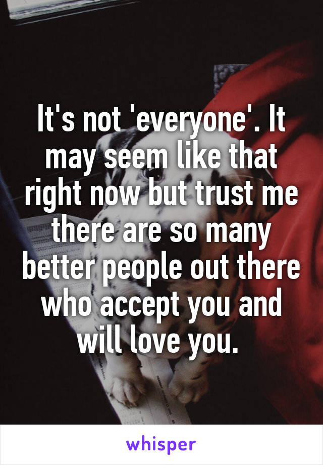 It's not 'everyone'. It may seem like that right now but trust me there are so many better people out there who accept you and will love you. 