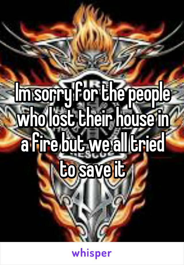 Im sorry for the people who lost their house in a fire but we all tried to save it