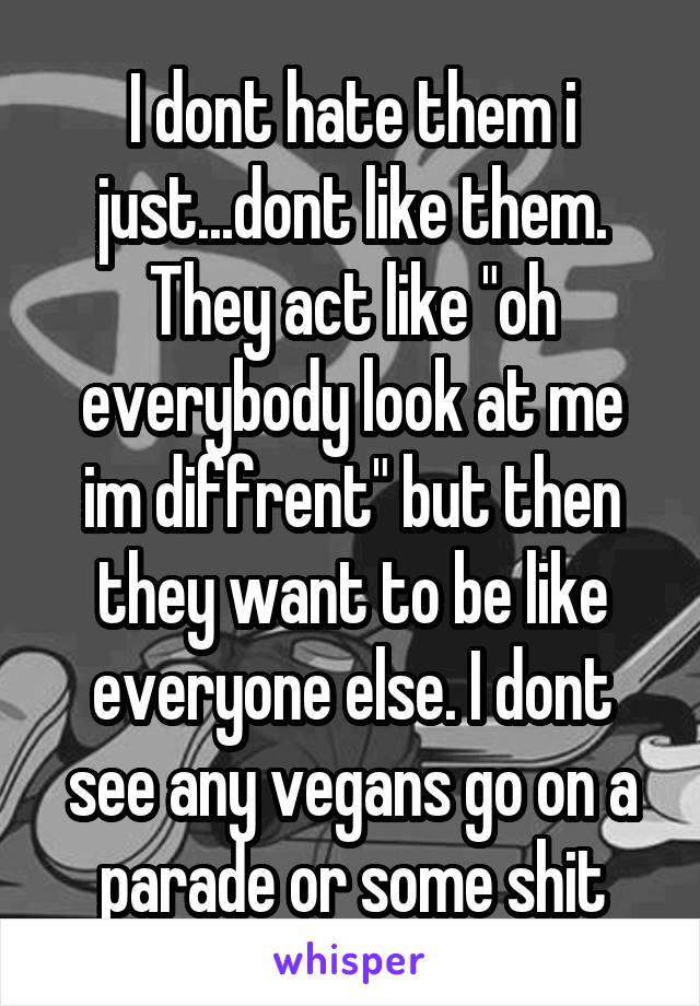 I dont hate them i just...dont like them. They act like "oh everybody look at me im diffrent" but then they want to be like everyone else. I dont see any vegans go on a parade or some shit