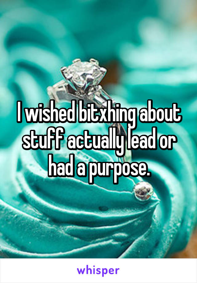 I wished bitxhing about stuff actually lead or had a purpose.