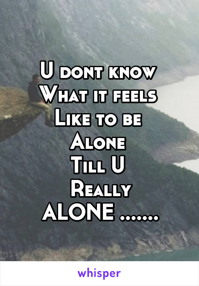 U dont know 
What it feels 
Like to be 
Alone 
Till U 
Really
ALONE .......