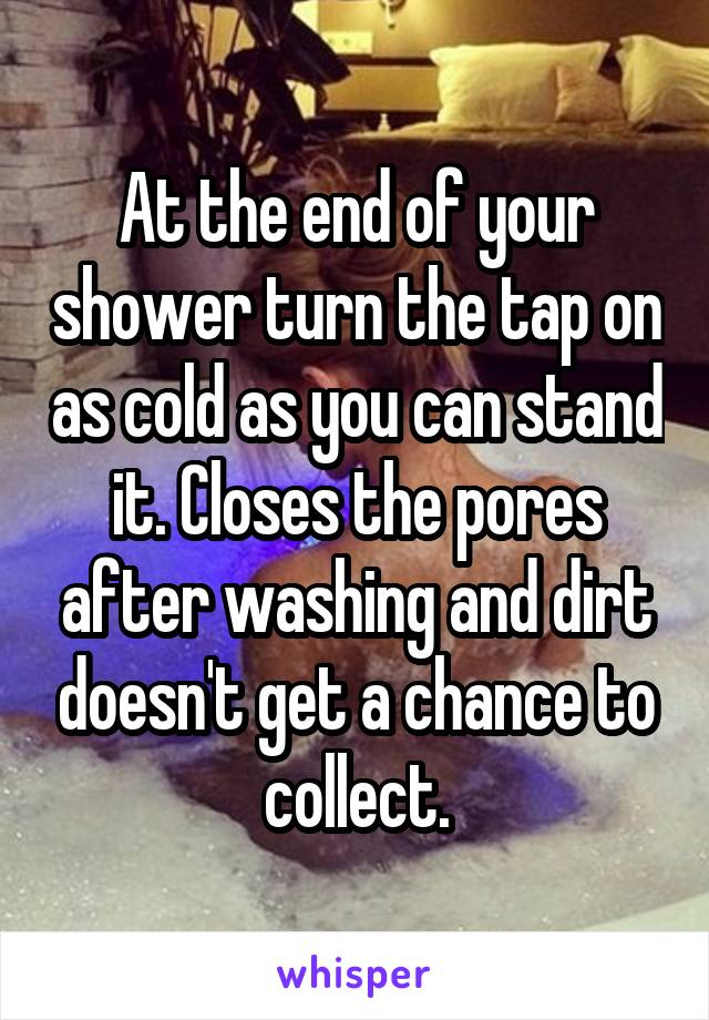 At the end of your shower turn the tap on as cold as you can stand it. Closes the pores after washing and dirt doesn't get a chance to collect.