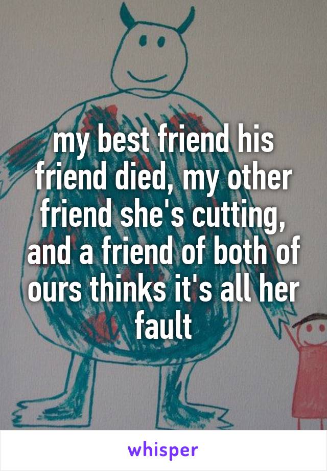 my best friend his friend died, my other friend she's cutting, and a friend of both of ours thinks it's all her fault