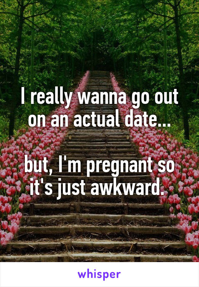 I really wanna go out on an actual date...

but, I'm pregnant so it's just awkward. 