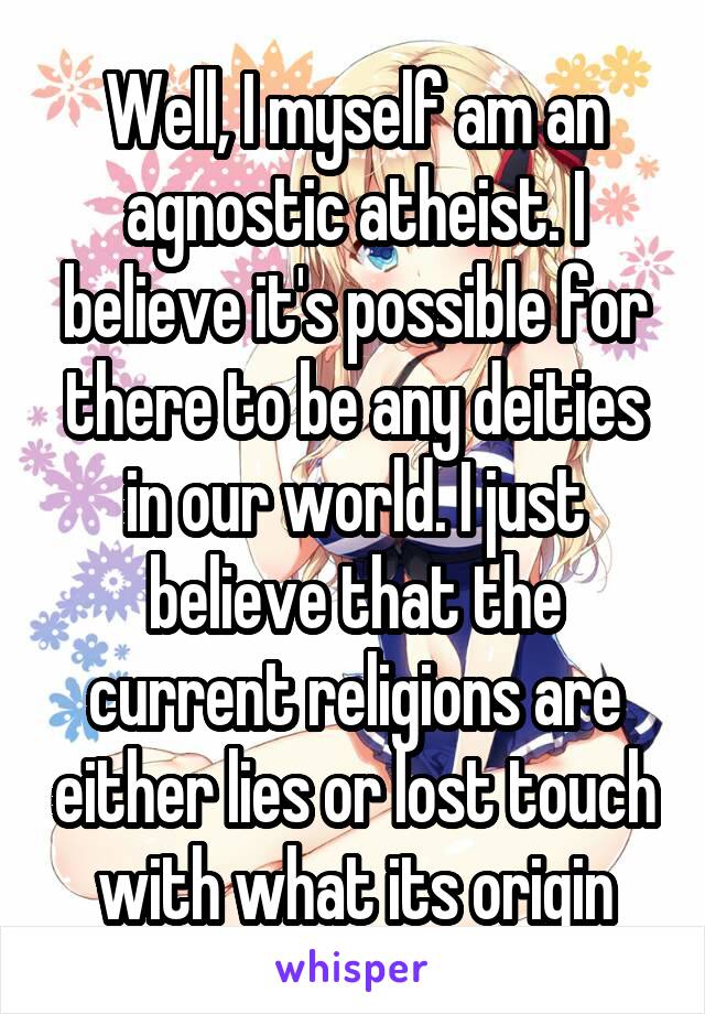 Well, I myself am an agnostic atheist. I believe it's possible for there to be any deities in our world. I just believe that the current religions are either lies or lost touch with what its origin