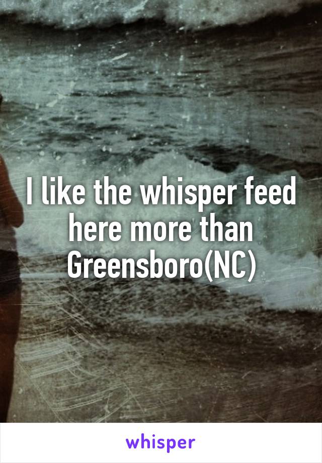 I like the whisper feed here more than Greensboro(NC)