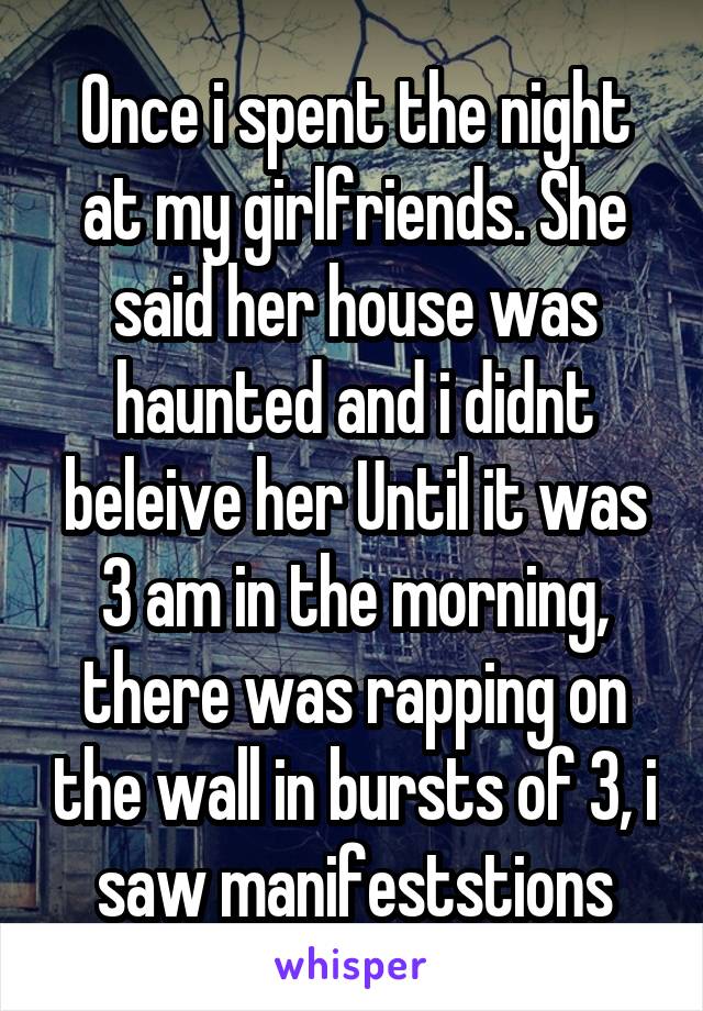 Once i spent the night at my girlfriends. She said her house was haunted and i didnt beleive her Until it was 3 am in the morning, there was rapping on the wall in bursts of 3, i saw manifeststions