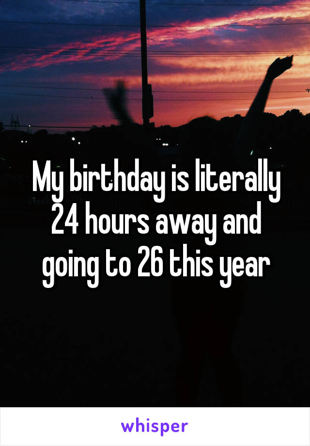 My birthday is literally 24 hours away and going to 26 this year