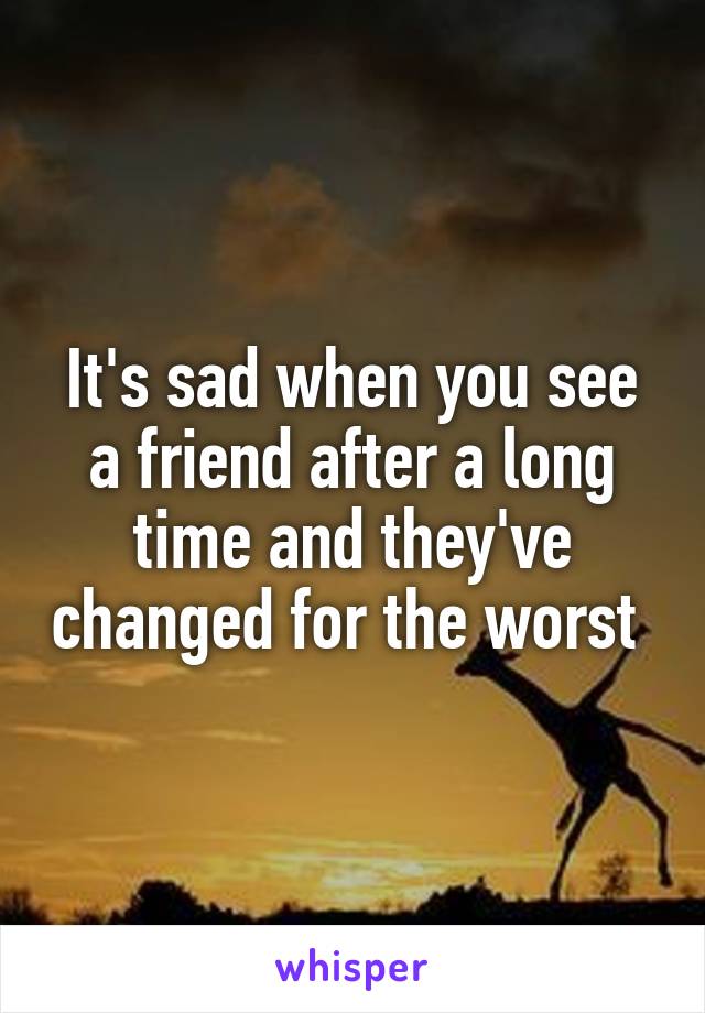 It's sad when you see a friend after a long time and they've changed for the worst 